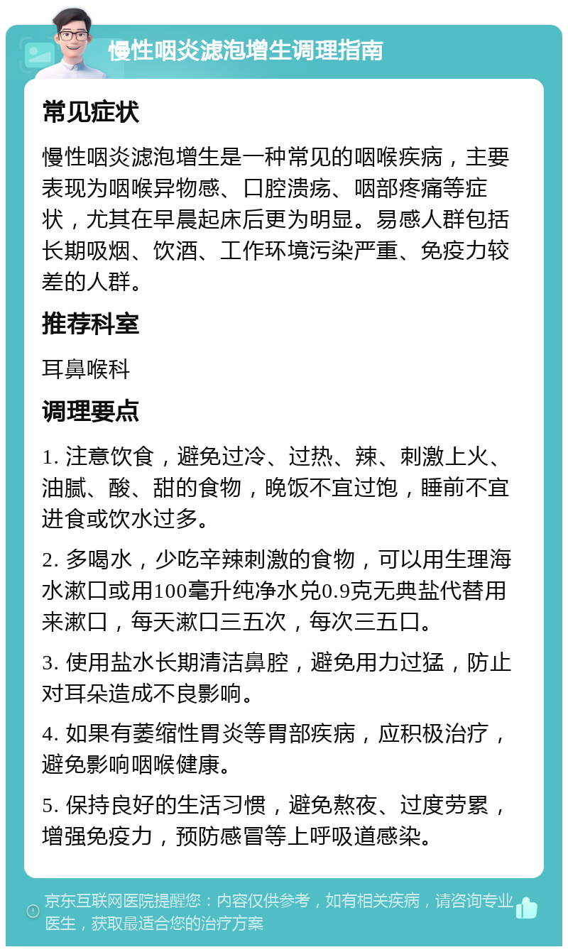 慢性咽炎滤泡增生调理指南 常见症状 慢性咽炎滤泡增生是一种常见的咽喉疾病，主要表现为咽喉异物感、口腔溃疡、咽部疼痛等症状，尤其在早晨起床后更为明显。易感人群包括长期吸烟、饮酒、工作环境污染严重、免疫力较差的人群。 推荐科室 耳鼻喉科 调理要点 1. 注意饮食，避免过冷、过热、辣、刺激上火、油腻、酸、甜的食物，晚饭不宜过饱，睡前不宜进食或饮水过多。 2. 多喝水，少吃辛辣刺激的食物，可以用生理海水漱口或用100毫升纯净水兑0.9克无典盐代替用来漱口，每天漱口三五次，每次三五口。 3. 使用盐水长期清洁鼻腔，避免用力过猛，防止对耳朵造成不良影响。 4. 如果有萎缩性胃炎等胃部疾病，应积极治疗，避免影响咽喉健康。 5. 保持良好的生活习惯，避免熬夜、过度劳累，增强免疫力，预防感冒等上呼吸道感染。