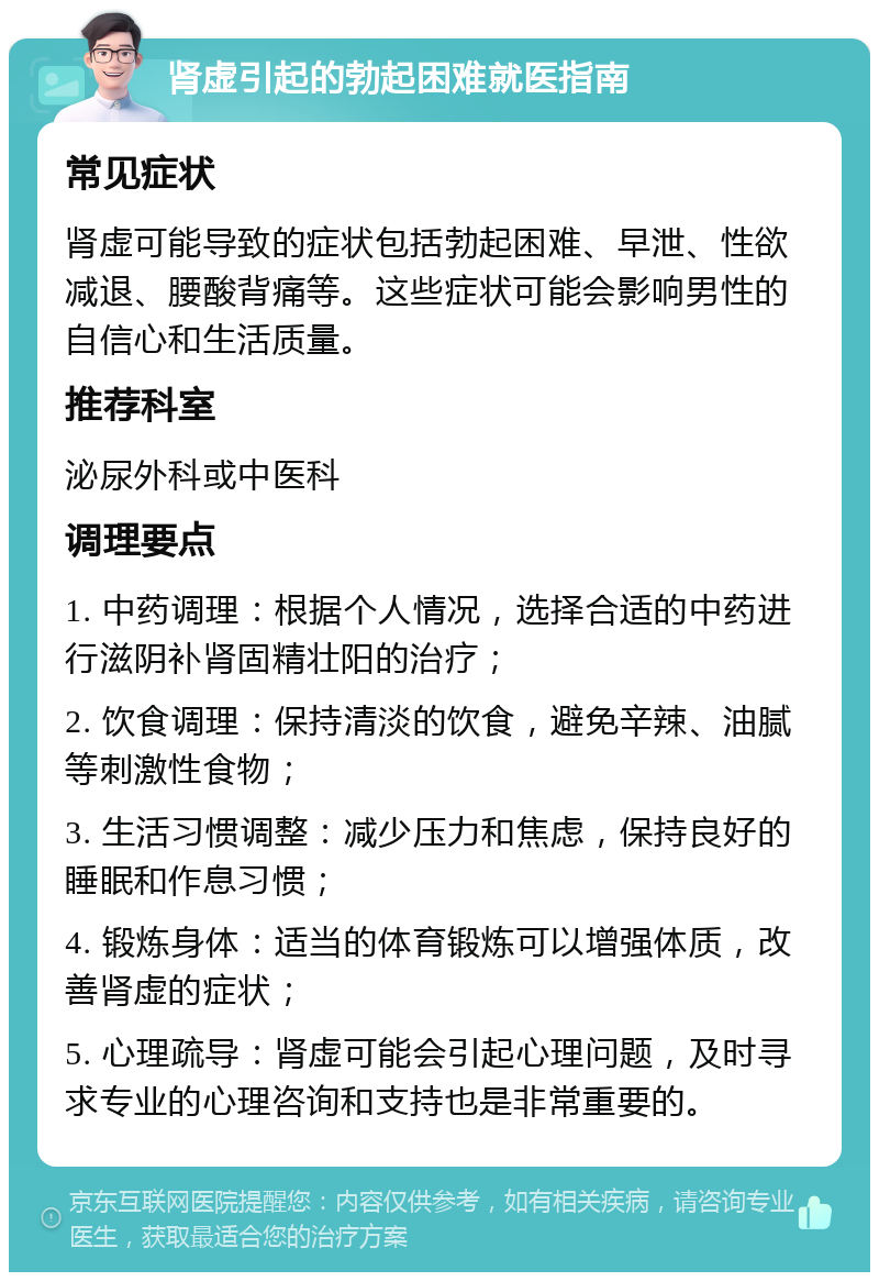 肾虚引起的勃起困难就医指南 常见症状 肾虚可能导致的症状包括勃起困难、早泄、性欲减退、腰酸背痛等。这些症状可能会影响男性的自信心和生活质量。 推荐科室 泌尿外科或中医科 调理要点 1. 中药调理：根据个人情况，选择合适的中药进行滋阴补肾固精壮阳的治疗； 2. 饮食调理：保持清淡的饮食，避免辛辣、油腻等刺激性食物； 3. 生活习惯调整：减少压力和焦虑，保持良好的睡眠和作息习惯； 4. 锻炼身体：适当的体育锻炼可以增强体质，改善肾虚的症状； 5. 心理疏导：肾虚可能会引起心理问题，及时寻求专业的心理咨询和支持也是非常重要的。