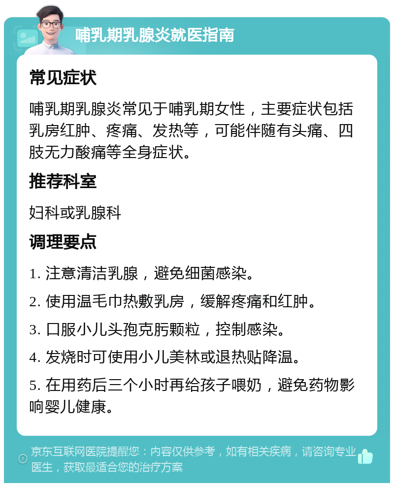 哺乳期乳腺炎就医指南 常见症状 哺乳期乳腺炎常见于哺乳期女性，主要症状包括乳房红肿、疼痛、发热等，可能伴随有头痛、四肢无力酸痛等全身症状。 推荐科室 妇科或乳腺科 调理要点 1. 注意清洁乳腺，避免细菌感染。 2. 使用温毛巾热敷乳房，缓解疼痛和红肿。 3. 口服小儿头孢克肟颗粒，控制感染。 4. 发烧时可使用小儿美林或退热贴降温。 5. 在用药后三个小时再给孩子喂奶，避免药物影响婴儿健康。