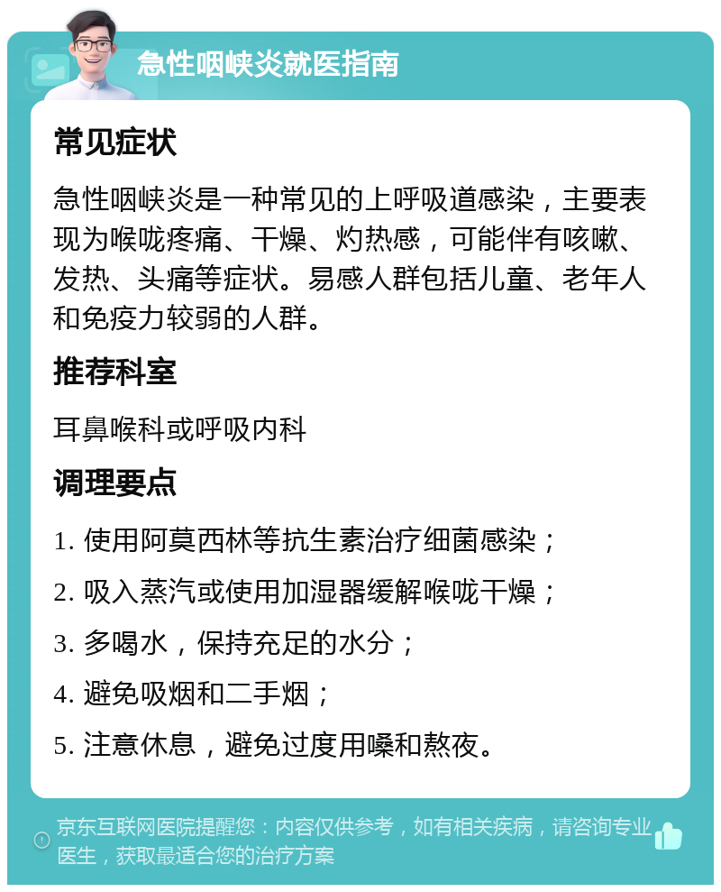 急性咽峡炎就医指南 常见症状 急性咽峡炎是一种常见的上呼吸道感染，主要表现为喉咙疼痛、干燥、灼热感，可能伴有咳嗽、发热、头痛等症状。易感人群包括儿童、老年人和免疫力较弱的人群。 推荐科室 耳鼻喉科或呼吸内科 调理要点 1. 使用阿莫西林等抗生素治疗细菌感染； 2. 吸入蒸汽或使用加湿器缓解喉咙干燥； 3. 多喝水，保持充足的水分； 4. 避免吸烟和二手烟； 5. 注意休息，避免过度用嗓和熬夜。