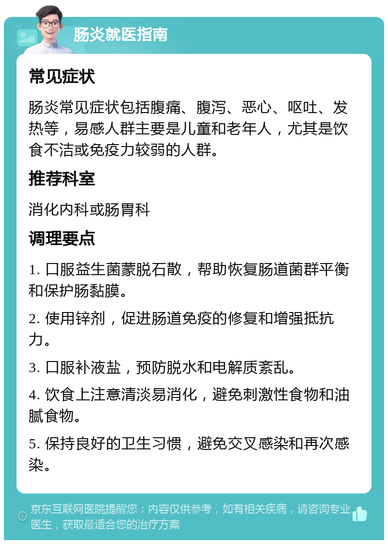 肠炎就医指南 常见症状 肠炎常见症状包括腹痛、腹泻、恶心、呕吐、发热等，易感人群主要是儿童和老年人，尤其是饮食不洁或免疫力较弱的人群。 推荐科室 消化内科或肠胃科 调理要点 1. 口服益生菌蒙脱石散，帮助恢复肠道菌群平衡和保护肠黏膜。 2. 使用锌剂，促进肠道免疫的修复和增强抵抗力。 3. 口服补液盐，预防脱水和电解质紊乱。 4. 饮食上注意清淡易消化，避免刺激性食物和油腻食物。 5. 保持良好的卫生习惯，避免交叉感染和再次感染。