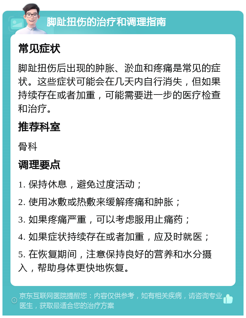 脚趾扭伤的治疗和调理指南 常见症状 脚趾扭伤后出现的肿胀、淤血和疼痛是常见的症状。这些症状可能会在几天内自行消失，但如果持续存在或者加重，可能需要进一步的医疗检查和治疗。 推荐科室 骨科 调理要点 1. 保持休息，避免过度活动； 2. 使用冰敷或热敷来缓解疼痛和肿胀； 3. 如果疼痛严重，可以考虑服用止痛药； 4. 如果症状持续存在或者加重，应及时就医； 5. 在恢复期间，注意保持良好的营养和水分摄入，帮助身体更快地恢复。