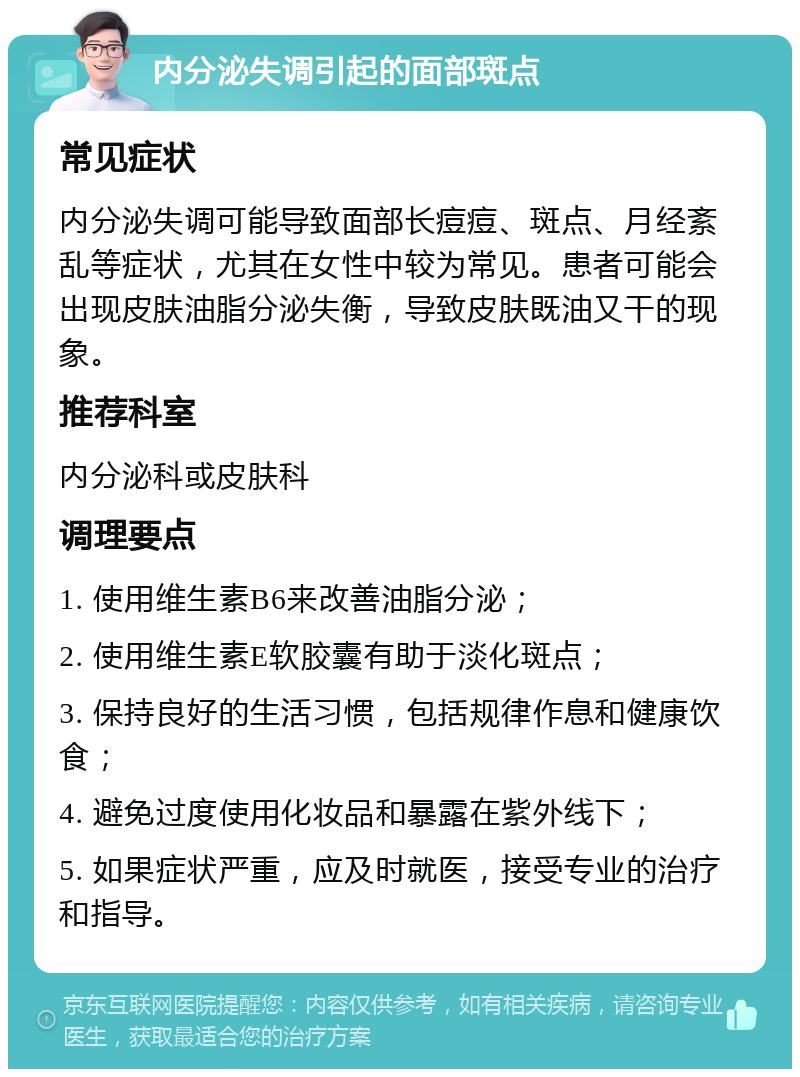 内分泌失调引起的面部斑点 常见症状 内分泌失调可能导致面部长痘痘、斑点、月经紊乱等症状，尤其在女性中较为常见。患者可能会出现皮肤油脂分泌失衡，导致皮肤既油又干的现象。 推荐科室 内分泌科或皮肤科 调理要点 1. 使用维生素B6来改善油脂分泌； 2. 使用维生素E软胶囊有助于淡化斑点； 3. 保持良好的生活习惯，包括规律作息和健康饮食； 4. 避免过度使用化妆品和暴露在紫外线下； 5. 如果症状严重，应及时就医，接受专业的治疗和指导。