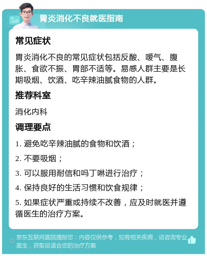 胃炎消化不良就医指南 常见症状 胃炎消化不良的常见症状包括反酸、嗳气、腹胀、食欲不振、胃部不适等。易感人群主要是长期吸烟、饮酒、吃辛辣油腻食物的人群。 推荐科室 消化内科 调理要点 1. 避免吃辛辣油腻的食物和饮酒； 2. 不要吸烟； 3. 可以服用耐信和吗丁啉进行治疗； 4. 保持良好的生活习惯和饮食规律； 5. 如果症状严重或持续不改善，应及时就医并遵循医生的治疗方案。