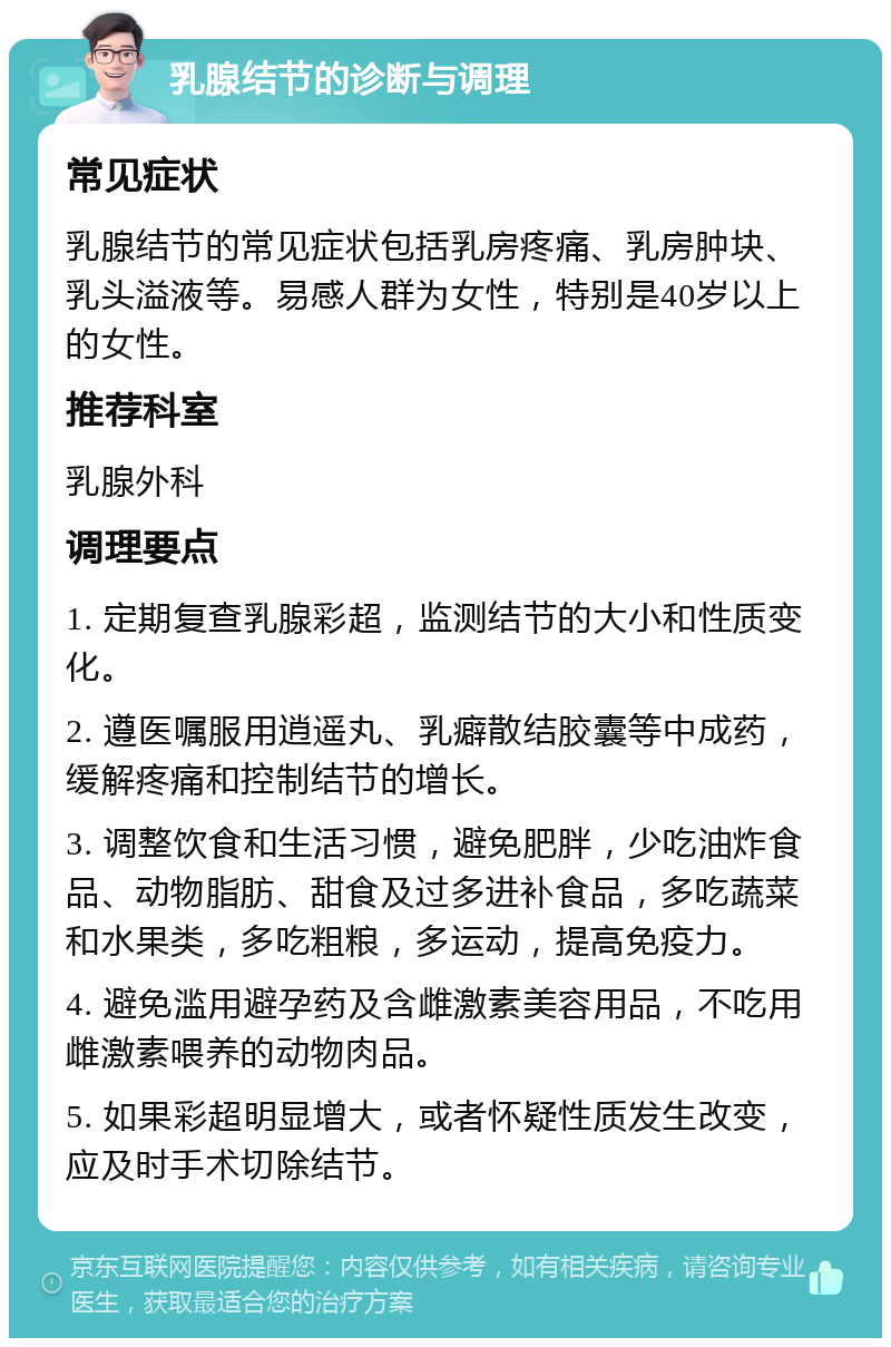 乳腺结节的诊断与调理 常见症状 乳腺结节的常见症状包括乳房疼痛、乳房肿块、乳头溢液等。易感人群为女性，特别是40岁以上的女性。 推荐科室 乳腺外科 调理要点 1. 定期复查乳腺彩超，监测结节的大小和性质变化。 2. 遵医嘱服用逍遥丸、乳癖散结胶囊等中成药，缓解疼痛和控制结节的增长。 3. 调整饮食和生活习惯，避免肥胖，少吃油炸食品、动物脂肪、甜食及过多进补食品，多吃蔬菜和水果类，多吃粗粮，多运动，提高免疫力。 4. 避免滥用避孕药及含雌激素美容用品，不吃用雌激素喂养的动物肉品。 5. 如果彩超明显增大，或者怀疑性质发生改变，应及时手术切除结节。