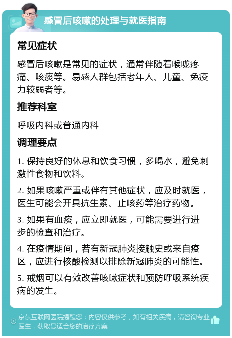 感冒后咳嗽的处理与就医指南 常见症状 感冒后咳嗽是常见的症状，通常伴随着喉咙疼痛、咳痰等。易感人群包括老年人、儿童、免疫力较弱者等。 推荐科室 呼吸内科或普通内科 调理要点 1. 保持良好的休息和饮食习惯，多喝水，避免刺激性食物和饮料。 2. 如果咳嗽严重或伴有其他症状，应及时就医，医生可能会开具抗生素、止咳药等治疗药物。 3. 如果有血痰，应立即就医，可能需要进行进一步的检查和治疗。 4. 在疫情期间，若有新冠肺炎接触史或来自疫区，应进行核酸检测以排除新冠肺炎的可能性。 5. 戒烟可以有效改善咳嗽症状和预防呼吸系统疾病的发生。