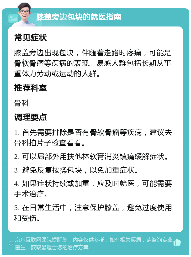 膝盖旁边包块的就医指南 常见症状 膝盖旁边出现包块，伴随着走路时疼痛，可能是骨软骨瘤等疾病的表现。易感人群包括长期从事重体力劳动或运动的人群。 推荐科室 骨科 调理要点 1. 首先需要排除是否有骨软骨瘤等疾病，建议去骨科拍片子检查看看。 2. 可以局部外用扶他林软膏消炎镇痛缓解症状。 3. 避免反复按揉包块，以免加重症状。 4. 如果症状持续或加重，应及时就医，可能需要手术治疗。 5. 在日常生活中，注意保护膝盖，避免过度使用和受伤。