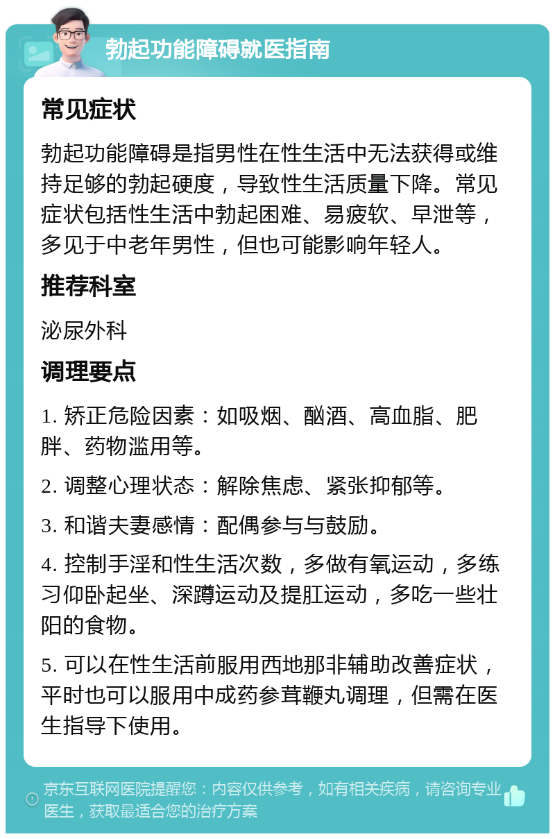 勃起功能障碍就医指南 常见症状 勃起功能障碍是指男性在性生活中无法获得或维持足够的勃起硬度，导致性生活质量下降。常见症状包括性生活中勃起困难、易疲软、早泄等，多见于中老年男性，但也可能影响年轻人。 推荐科室 泌尿外科 调理要点 1. 矫正危险因素：如吸烟、酗酒、高血脂、肥胖、药物滥用等。 2. 调整心理状态：解除焦虑、紧张抑郁等。 3. 和谐夫妻感情：配偶参与与鼓励。 4. 控制手淫和性生活次数，多做有氧运动，多练习仰卧起坐、深蹲运动及提肛运动，多吃一些壮阳的食物。 5. 可以在性生活前服用西地那非辅助改善症状，平时也可以服用中成药参茸鞭丸调理，但需在医生指导下使用。