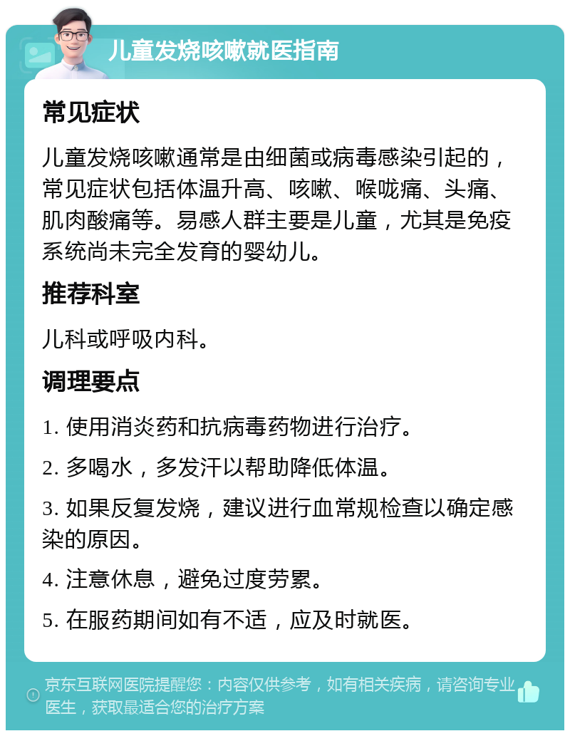 儿童发烧咳嗽就医指南 常见症状 儿童发烧咳嗽通常是由细菌或病毒感染引起的，常见症状包括体温升高、咳嗽、喉咙痛、头痛、肌肉酸痛等。易感人群主要是儿童，尤其是免疫系统尚未完全发育的婴幼儿。 推荐科室 儿科或呼吸内科。 调理要点 1. 使用消炎药和抗病毒药物进行治疗。 2. 多喝水，多发汗以帮助降低体温。 3. 如果反复发烧，建议进行血常规检查以确定感染的原因。 4. 注意休息，避免过度劳累。 5. 在服药期间如有不适，应及时就医。