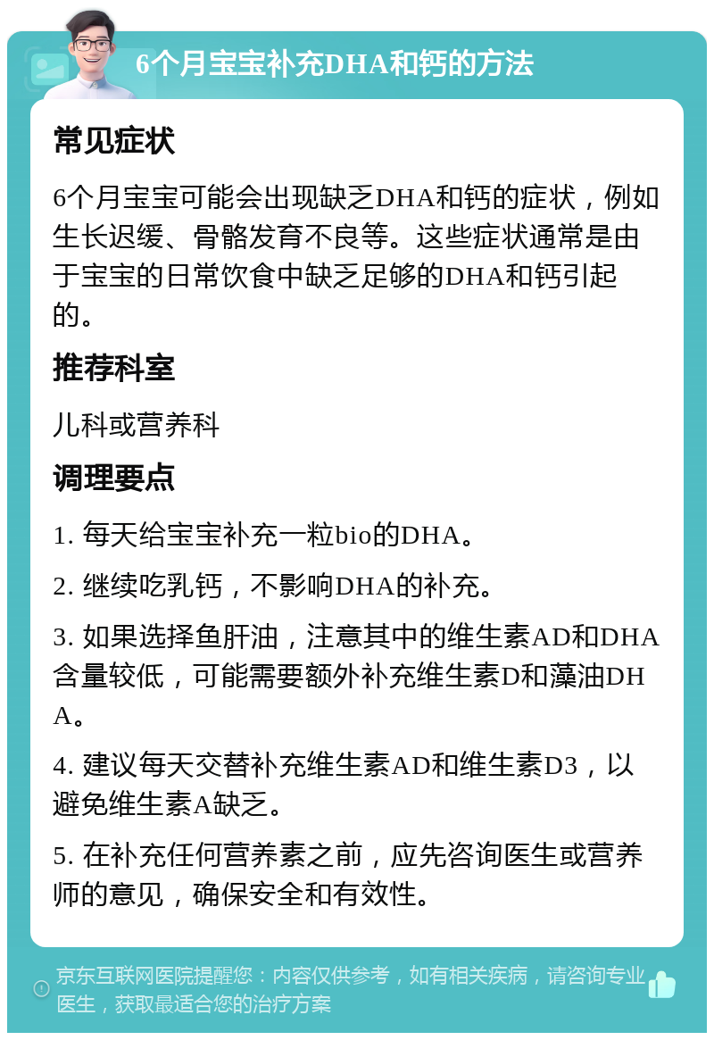 6个月宝宝补充DHA和钙的方法 常见症状 6个月宝宝可能会出现缺乏DHA和钙的症状，例如生长迟缓、骨骼发育不良等。这些症状通常是由于宝宝的日常饮食中缺乏足够的DHA和钙引起的。 推荐科室 儿科或营养科 调理要点 1. 每天给宝宝补充一粒bio的DHA。 2. 继续吃乳钙，不影响DHA的补充。 3. 如果选择鱼肝油，注意其中的维生素AD和DHA含量较低，可能需要额外补充维生素D和藻油DHA。 4. 建议每天交替补充维生素AD和维生素D3，以避免维生素A缺乏。 5. 在补充任何营养素之前，应先咨询医生或营养师的意见，确保安全和有效性。