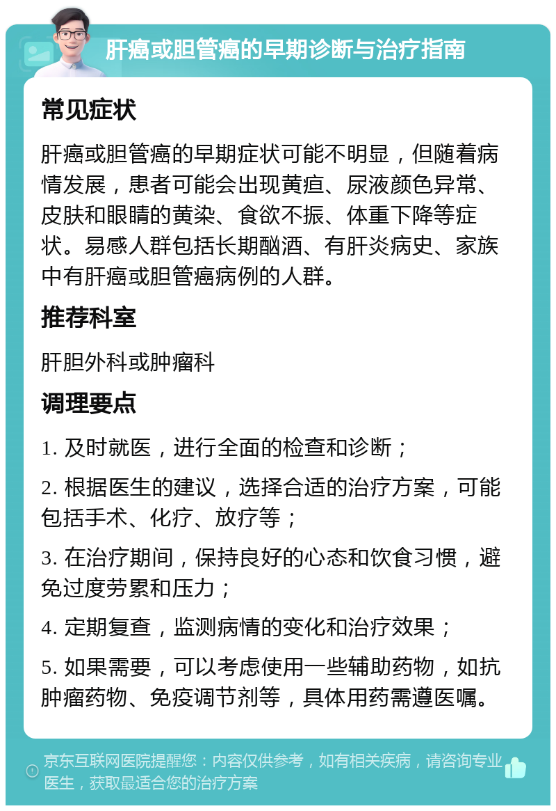 肝癌或胆管癌的早期诊断与治疗指南 常见症状 肝癌或胆管癌的早期症状可能不明显，但随着病情发展，患者可能会出现黄疸、尿液颜色异常、皮肤和眼睛的黄染、食欲不振、体重下降等症状。易感人群包括长期酗酒、有肝炎病史、家族中有肝癌或胆管癌病例的人群。 推荐科室 肝胆外科或肿瘤科 调理要点 1. 及时就医，进行全面的检查和诊断； 2. 根据医生的建议，选择合适的治疗方案，可能包括手术、化疗、放疗等； 3. 在治疗期间，保持良好的心态和饮食习惯，避免过度劳累和压力； 4. 定期复查，监测病情的变化和治疗效果； 5. 如果需要，可以考虑使用一些辅助药物，如抗肿瘤药物、免疫调节剂等，具体用药需遵医嘱。