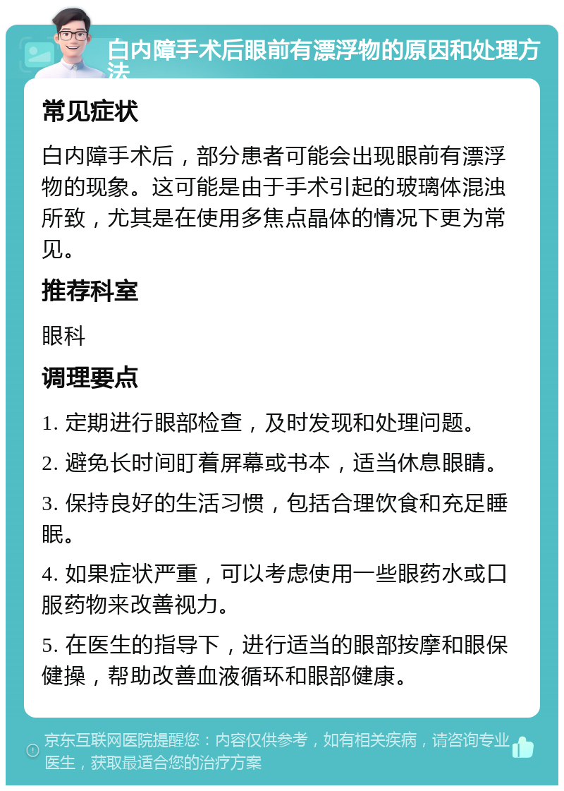 白内障手术后眼前有漂浮物的原因和处理方法 常见症状 白内障手术后，部分患者可能会出现眼前有漂浮物的现象。这可能是由于手术引起的玻璃体混浊所致，尤其是在使用多焦点晶体的情况下更为常见。 推荐科室 眼科 调理要点 1. 定期进行眼部检查，及时发现和处理问题。 2. 避免长时间盯着屏幕或书本，适当休息眼睛。 3. 保持良好的生活习惯，包括合理饮食和充足睡眠。 4. 如果症状严重，可以考虑使用一些眼药水或口服药物来改善视力。 5. 在医生的指导下，进行适当的眼部按摩和眼保健操，帮助改善血液循环和眼部健康。