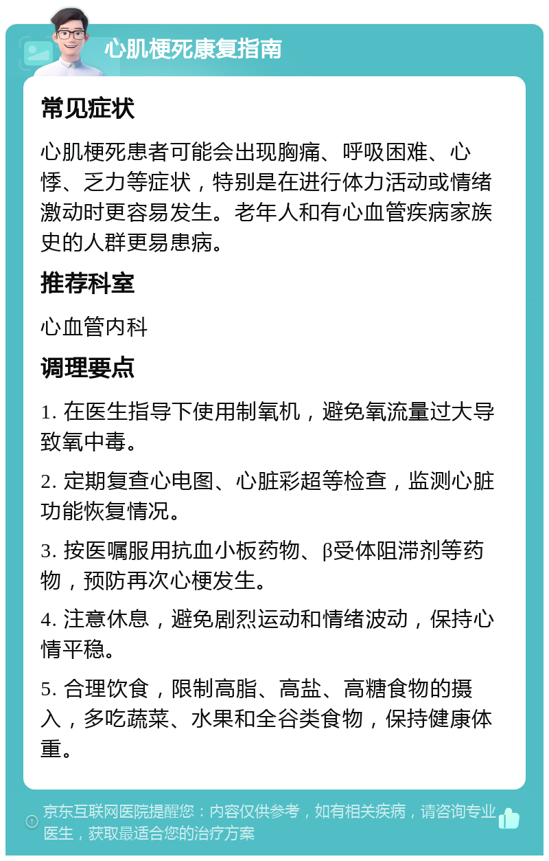 心肌梗死康复指南 常见症状 心肌梗死患者可能会出现胸痛、呼吸困难、心悸、乏力等症状，特别是在进行体力活动或情绪激动时更容易发生。老年人和有心血管疾病家族史的人群更易患病。 推荐科室 心血管内科 调理要点 1. 在医生指导下使用制氧机，避免氧流量过大导致氧中毒。 2. 定期复查心电图、心脏彩超等检查，监测心脏功能恢复情况。 3. 按医嘱服用抗血小板药物、β受体阻滞剂等药物，预防再次心梗发生。 4. 注意休息，避免剧烈运动和情绪波动，保持心情平稳。 5. 合理饮食，限制高脂、高盐、高糖食物的摄入，多吃蔬菜、水果和全谷类食物，保持健康体重。