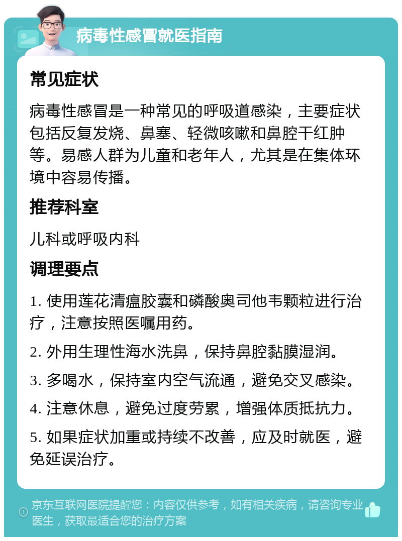 病毒性感冒就医指南 常见症状 病毒性感冒是一种常见的呼吸道感染，主要症状包括反复发烧、鼻塞、轻微咳嗽和鼻腔干红肿等。易感人群为儿童和老年人，尤其是在集体环境中容易传播。 推荐科室 儿科或呼吸内科 调理要点 1. 使用莲花清瘟胶囊和磷酸奥司他韦颗粒进行治疗，注意按照医嘱用药。 2. 外用生理性海水洗鼻，保持鼻腔黏膜湿润。 3. 多喝水，保持室内空气流通，避免交叉感染。 4. 注意休息，避免过度劳累，增强体质抵抗力。 5. 如果症状加重或持续不改善，应及时就医，避免延误治疗。