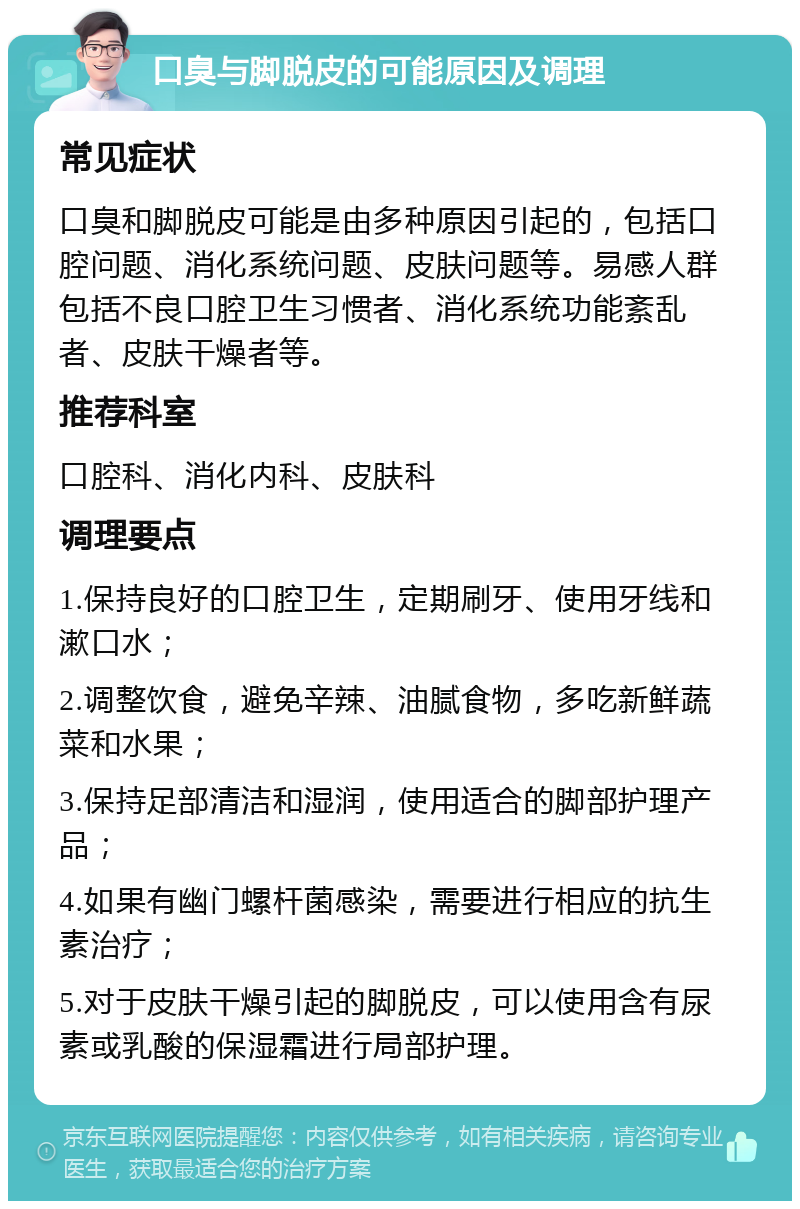 口臭与脚脱皮的可能原因及调理 常见症状 口臭和脚脱皮可能是由多种原因引起的，包括口腔问题、消化系统问题、皮肤问题等。易感人群包括不良口腔卫生习惯者、消化系统功能紊乱者、皮肤干燥者等。 推荐科室 口腔科、消化内科、皮肤科 调理要点 1.保持良好的口腔卫生，定期刷牙、使用牙线和漱口水； 2.调整饮食，避免辛辣、油腻食物，多吃新鲜蔬菜和水果； 3.保持足部清洁和湿润，使用适合的脚部护理产品； 4.如果有幽门螺杆菌感染，需要进行相应的抗生素治疗； 5.对于皮肤干燥引起的脚脱皮，可以使用含有尿素或乳酸的保湿霜进行局部护理。