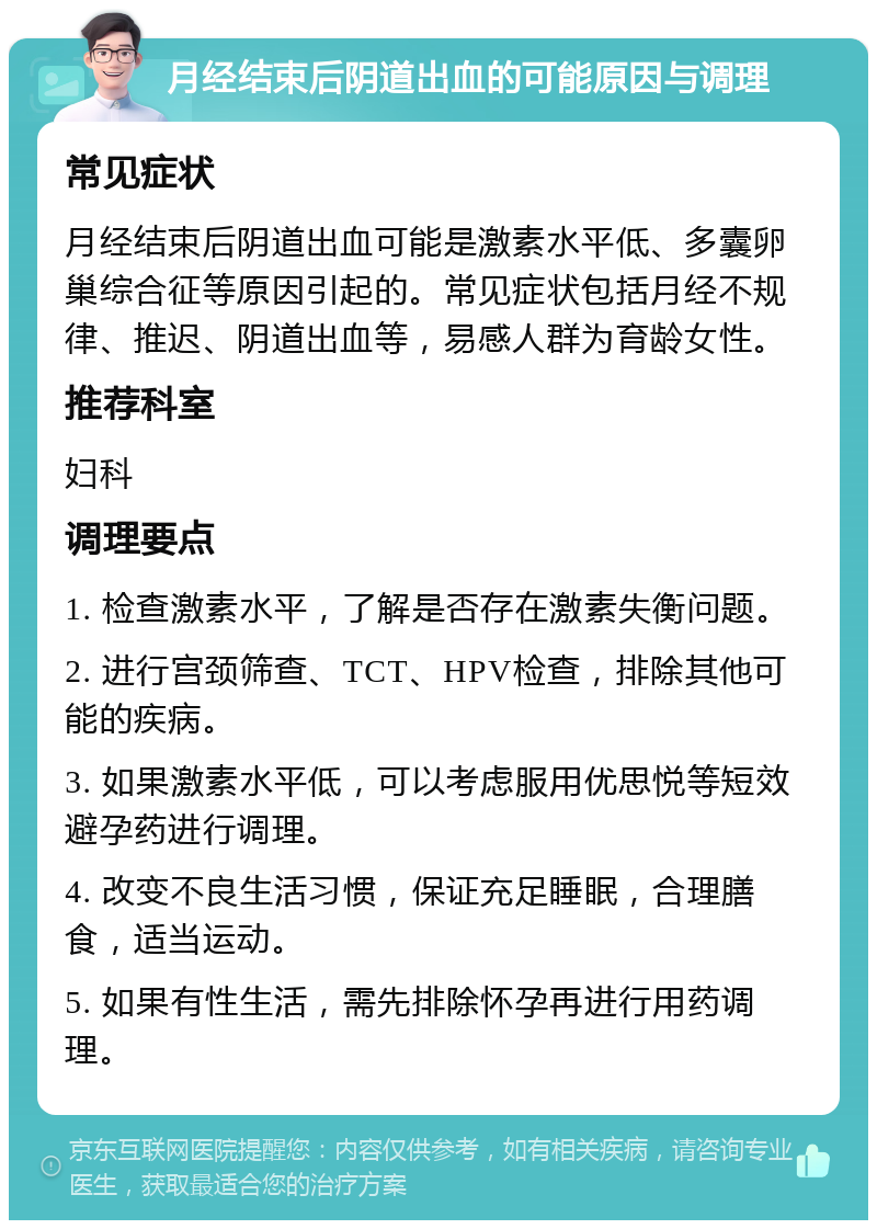 月经结束后阴道出血的可能原因与调理 常见症状 月经结束后阴道出血可能是激素水平低、多囊卵巢综合征等原因引起的。常见症状包括月经不规律、推迟、阴道出血等，易感人群为育龄女性。 推荐科室 妇科 调理要点 1. 检查激素水平，了解是否存在激素失衡问题。 2. 进行宫颈筛查、TCT、HPV检查，排除其他可能的疾病。 3. 如果激素水平低，可以考虑服用优思悦等短效避孕药进行调理。 4. 改变不良生活习惯，保证充足睡眠，合理膳食，适当运动。 5. 如果有性生活，需先排除怀孕再进行用药调理。