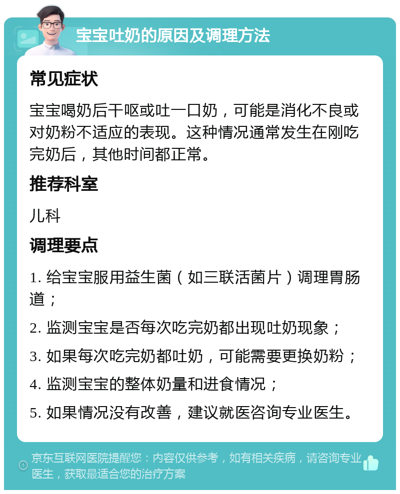 宝宝吐奶的原因及调理方法 常见症状 宝宝喝奶后干呕或吐一口奶，可能是消化不良或对奶粉不适应的表现。这种情况通常发生在刚吃完奶后，其他时间都正常。 推荐科室 儿科 调理要点 1. 给宝宝服用益生菌（如三联活菌片）调理胃肠道； 2. 监测宝宝是否每次吃完奶都出现吐奶现象； 3. 如果每次吃完奶都吐奶，可能需要更换奶粉； 4. 监测宝宝的整体奶量和进食情况； 5. 如果情况没有改善，建议就医咨询专业医生。