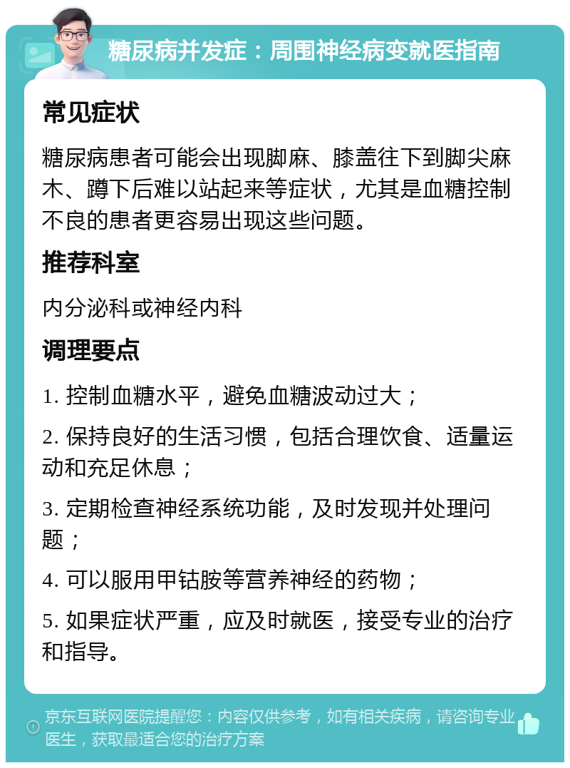 糖尿病并发症：周围神经病变就医指南 常见症状 糖尿病患者可能会出现脚麻、膝盖往下到脚尖麻木、蹲下后难以站起来等症状，尤其是血糖控制不良的患者更容易出现这些问题。 推荐科室 内分泌科或神经内科 调理要点 1. 控制血糖水平，避免血糖波动过大； 2. 保持良好的生活习惯，包括合理饮食、适量运动和充足休息； 3. 定期检查神经系统功能，及时发现并处理问题； 4. 可以服用甲钴胺等营养神经的药物； 5. 如果症状严重，应及时就医，接受专业的治疗和指导。