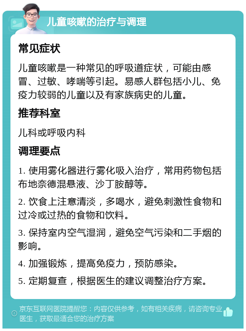 儿童咳嗽的治疗与调理 常见症状 儿童咳嗽是一种常见的呼吸道症状，可能由感冒、过敏、哮喘等引起。易感人群包括小儿、免疫力较弱的儿童以及有家族病史的儿童。 推荐科室 儿科或呼吸内科 调理要点 1. 使用雾化器进行雾化吸入治疗，常用药物包括布地奈德混悬液、沙丁胺醇等。 2. 饮食上注意清淡，多喝水，避免刺激性食物和过冷或过热的食物和饮料。 3. 保持室内空气湿润，避免空气污染和二手烟的影响。 4. 加强锻炼，提高免疫力，预防感染。 5. 定期复查，根据医生的建议调整治疗方案。