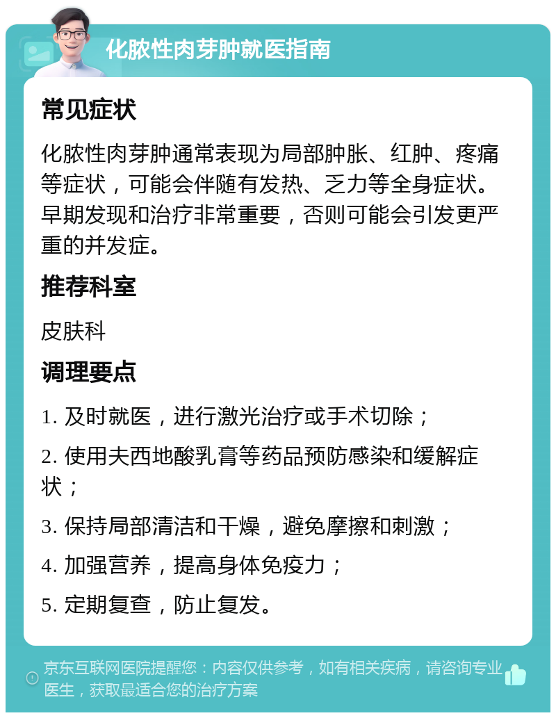 化脓性肉芽肿就医指南 常见症状 化脓性肉芽肿通常表现为局部肿胀、红肿、疼痛等症状，可能会伴随有发热、乏力等全身症状。早期发现和治疗非常重要，否则可能会引发更严重的并发症。 推荐科室 皮肤科 调理要点 1. 及时就医，进行激光治疗或手术切除； 2. 使用夫西地酸乳膏等药品预防感染和缓解症状； 3. 保持局部清洁和干燥，避免摩擦和刺激； 4. 加强营养，提高身体免疫力； 5. 定期复查，防止复发。