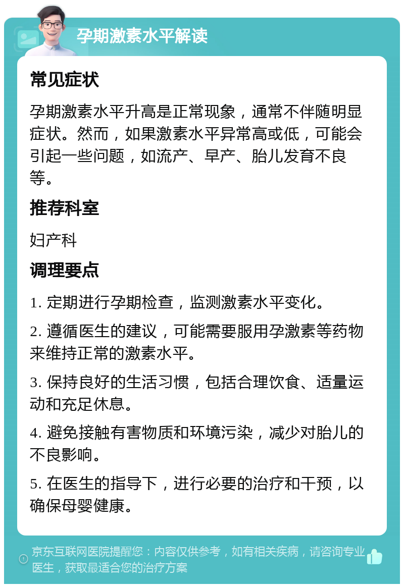 孕期激素水平解读 常见症状 孕期激素水平升高是正常现象，通常不伴随明显症状。然而，如果激素水平异常高或低，可能会引起一些问题，如流产、早产、胎儿发育不良等。 推荐科室 妇产科 调理要点 1. 定期进行孕期检查，监测激素水平变化。 2. 遵循医生的建议，可能需要服用孕激素等药物来维持正常的激素水平。 3. 保持良好的生活习惯，包括合理饮食、适量运动和充足休息。 4. 避免接触有害物质和环境污染，减少对胎儿的不良影响。 5. 在医生的指导下，进行必要的治疗和干预，以确保母婴健康。