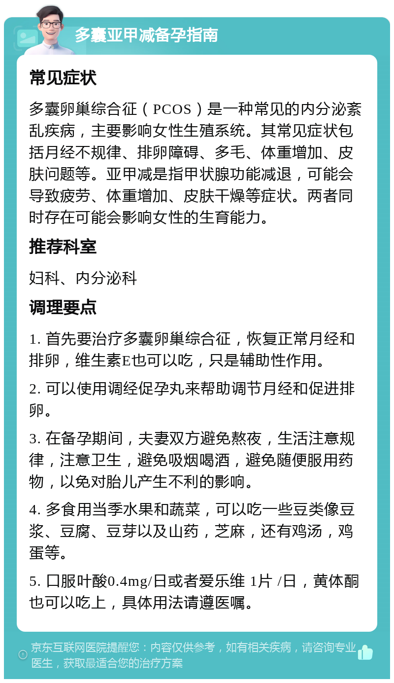 多囊亚甲减备孕指南 常见症状 多囊卵巢综合征（PCOS）是一种常见的内分泌紊乱疾病，主要影响女性生殖系统。其常见症状包括月经不规律、排卵障碍、多毛、体重增加、皮肤问题等。亚甲减是指甲状腺功能减退，可能会导致疲劳、体重增加、皮肤干燥等症状。两者同时存在可能会影响女性的生育能力。 推荐科室 妇科、内分泌科 调理要点 1. 首先要治疗多囊卵巢综合征，恢复正常月经和排卵，维生素E也可以吃，只是辅助性作用。 2. 可以使用调经促孕丸来帮助调节月经和促进排卵。 3. 在备孕期间，夫妻双方避免熬夜，生活注意规律，注意卫生，避免吸烟喝酒，避免随便服用药物，以免对胎儿产生不利的影响。 4. 多食用当季水果和蔬菜，可以吃一些豆类像豆浆、豆腐、豆芽以及山药，芝麻，还有鸡汤，鸡蛋等。 5. 口服叶酸0.4mg/日或者爱乐维 1片 /日，黄体酮也可以吃上，具体用法请遵医嘱。