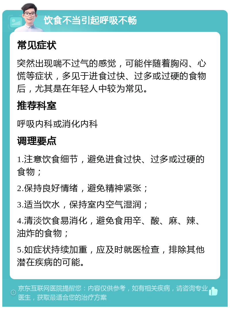 饮食不当引起呼吸不畅 常见症状 突然出现喘不过气的感觉，可能伴随着胸闷、心慌等症状，多见于进食过快、过多或过硬的食物后，尤其是在年轻人中较为常见。 推荐科室 呼吸内科或消化内科 调理要点 1.注意饮食细节，避免进食过快、过多或过硬的食物； 2.保持良好情绪，避免精神紧张； 3.适当饮水，保持室内空气湿润； 4.清淡饮食易消化，避免食用辛、酸、麻、辣、油炸的食物； 5.如症状持续加重，应及时就医检查，排除其他潜在疾病的可能。