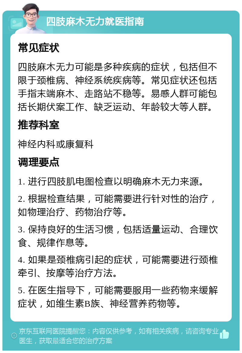 四肢麻木无力就医指南 常见症状 四肢麻木无力可能是多种疾病的症状，包括但不限于颈椎病、神经系统疾病等。常见症状还包括手指末端麻木、走路站不稳等。易感人群可能包括长期伏案工作、缺乏运动、年龄较大等人群。 推荐科室 神经内科或康复科 调理要点 1. 进行四肢肌电图检查以明确麻木无力来源。 2. 根据检查结果，可能需要进行针对性的治疗，如物理治疗、药物治疗等。 3. 保持良好的生活习惯，包括适量运动、合理饮食、规律作息等。 4. 如果是颈椎病引起的症状，可能需要进行颈椎牵引、按摩等治疗方法。 5. 在医生指导下，可能需要服用一些药物来缓解症状，如维生素B族、神经营养药物等。