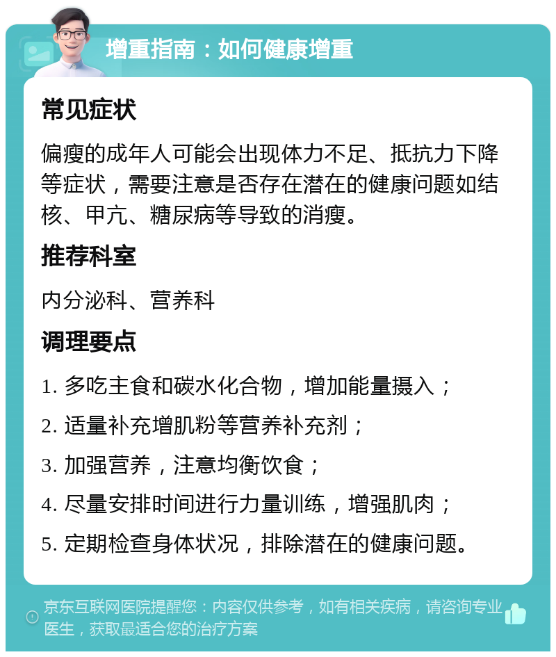 增重指南：如何健康增重 常见症状 偏瘦的成年人可能会出现体力不足、抵抗力下降等症状，需要注意是否存在潜在的健康问题如结核、甲亢、糖尿病等导致的消瘦。 推荐科室 内分泌科、营养科 调理要点 1. 多吃主食和碳水化合物，增加能量摄入； 2. 适量补充增肌粉等营养补充剂； 3. 加强营养，注意均衡饮食； 4. 尽量安排时间进行力量训练，增强肌肉； 5. 定期检查身体状况，排除潜在的健康问题。