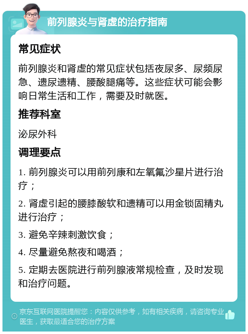 前列腺炎与肾虚的治疗指南 常见症状 前列腺炎和肾虚的常见症状包括夜尿多、尿频尿急、遗尿遗精、腰酸腿痛等。这些症状可能会影响日常生活和工作，需要及时就医。 推荐科室 泌尿外科 调理要点 1. 前列腺炎可以用前列康和左氧氟沙星片进行治疗； 2. 肾虚引起的腰膝酸软和遗精可以用金锁固精丸进行治疗； 3. 避免辛辣刺激饮食； 4. 尽量避免熬夜和喝酒； 5. 定期去医院进行前列腺液常规检查，及时发现和治疗问题。