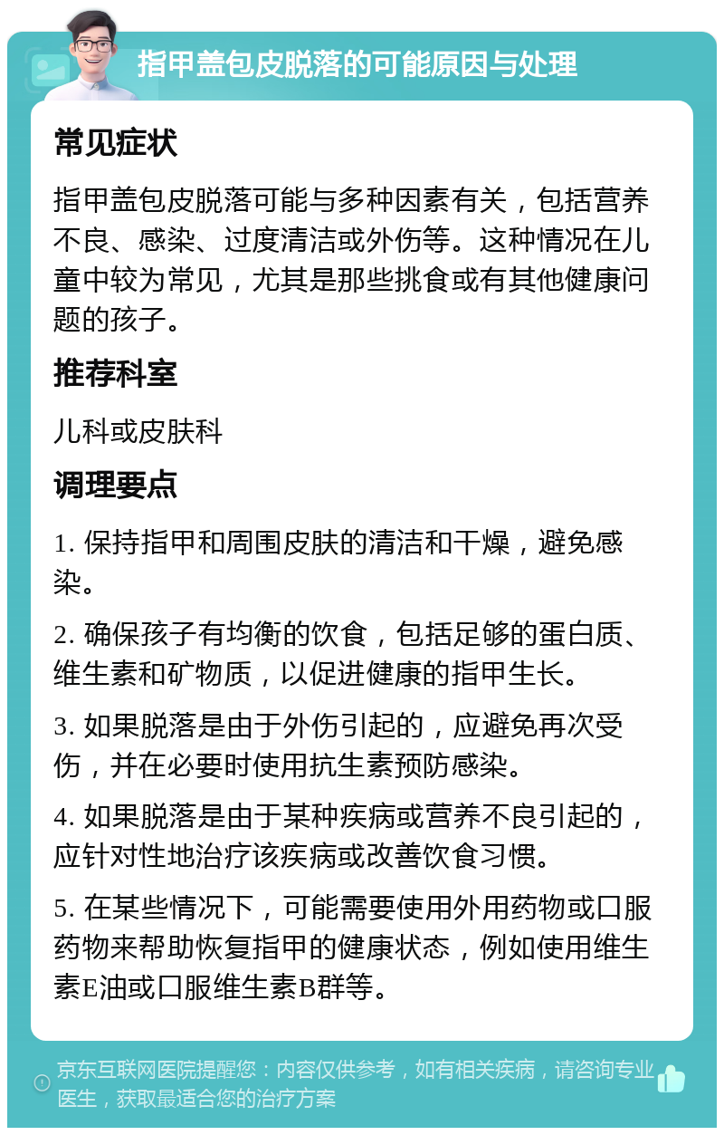 指甲盖包皮脱落的可能原因与处理 常见症状 指甲盖包皮脱落可能与多种因素有关，包括营养不良、感染、过度清洁或外伤等。这种情况在儿童中较为常见，尤其是那些挑食或有其他健康问题的孩子。 推荐科室 儿科或皮肤科 调理要点 1. 保持指甲和周围皮肤的清洁和干燥，避免感染。 2. 确保孩子有均衡的饮食，包括足够的蛋白质、维生素和矿物质，以促进健康的指甲生长。 3. 如果脱落是由于外伤引起的，应避免再次受伤，并在必要时使用抗生素预防感染。 4. 如果脱落是由于某种疾病或营养不良引起的，应针对性地治疗该疾病或改善饮食习惯。 5. 在某些情况下，可能需要使用外用药物或口服药物来帮助恢复指甲的健康状态，例如使用维生素E油或口服维生素B群等。