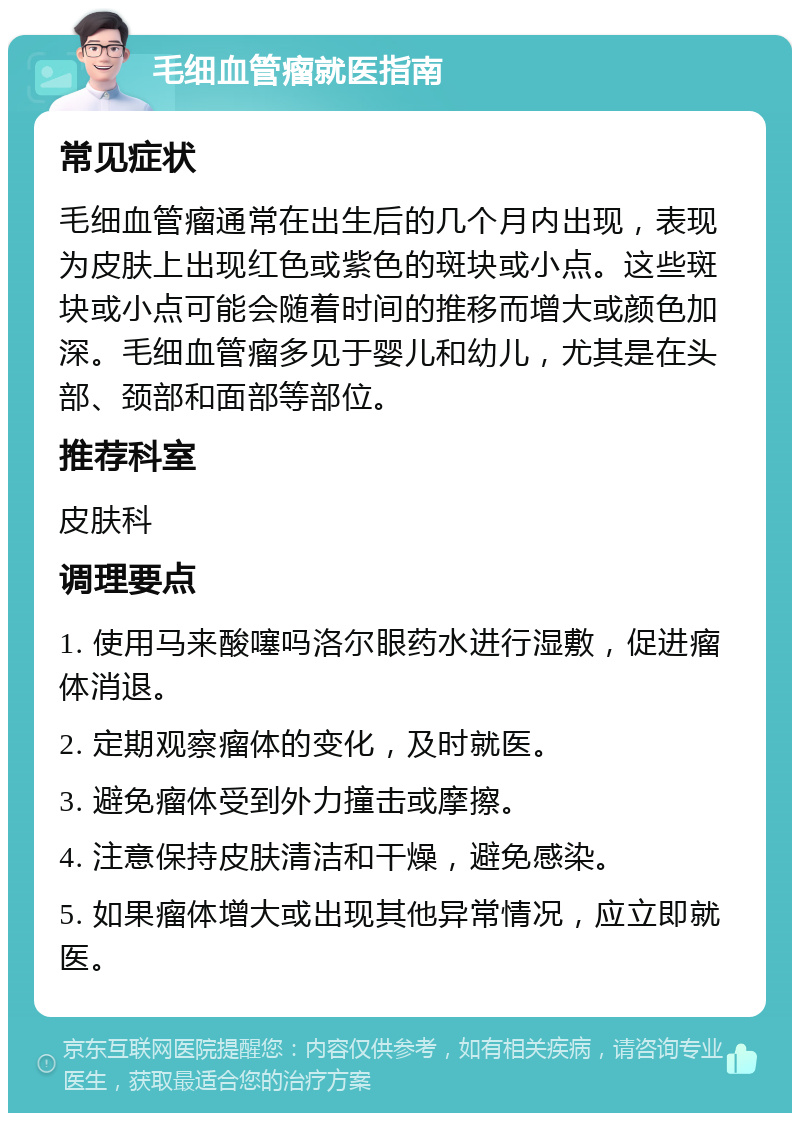 毛细血管瘤就医指南 常见症状 毛细血管瘤通常在出生后的几个月内出现，表现为皮肤上出现红色或紫色的斑块或小点。这些斑块或小点可能会随着时间的推移而增大或颜色加深。毛细血管瘤多见于婴儿和幼儿，尤其是在头部、颈部和面部等部位。 推荐科室 皮肤科 调理要点 1. 使用马来酸噻吗洛尔眼药水进行湿敷，促进瘤体消退。 2. 定期观察瘤体的变化，及时就医。 3. 避免瘤体受到外力撞击或摩擦。 4. 注意保持皮肤清洁和干燥，避免感染。 5. 如果瘤体增大或出现其他异常情况，应立即就医。