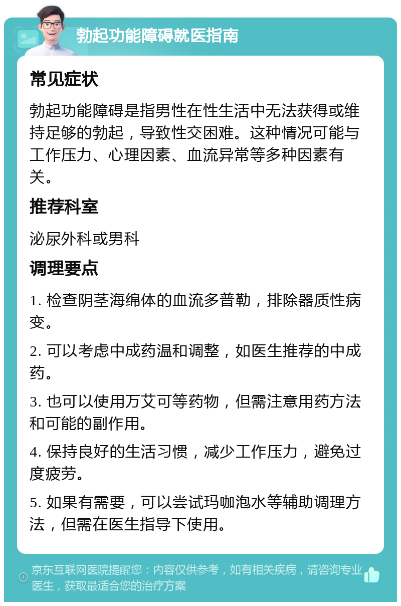 勃起功能障碍就医指南 常见症状 勃起功能障碍是指男性在性生活中无法获得或维持足够的勃起，导致性交困难。这种情况可能与工作压力、心理因素、血流异常等多种因素有关。 推荐科室 泌尿外科或男科 调理要点 1. 检查阴茎海绵体的血流多普勒，排除器质性病变。 2. 可以考虑中成药温和调整，如医生推荐的中成药。 3. 也可以使用万艾可等药物，但需注意用药方法和可能的副作用。 4. 保持良好的生活习惯，减少工作压力，避免过度疲劳。 5. 如果有需要，可以尝试玛咖泡水等辅助调理方法，但需在医生指导下使用。