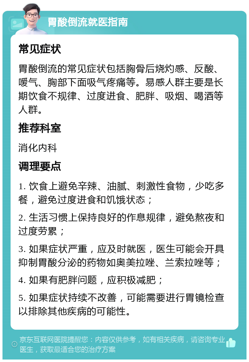 胃酸倒流就医指南 常见症状 胃酸倒流的常见症状包括胸骨后烧灼感、反酸、嗳气、胸部下面吸气疼痛等。易感人群主要是长期饮食不规律、过度进食、肥胖、吸烟、喝酒等人群。 推荐科室 消化内科 调理要点 1. 饮食上避免辛辣、油腻、刺激性食物，少吃多餐，避免过度进食和饥饿状态； 2. 生活习惯上保持良好的作息规律，避免熬夜和过度劳累； 3. 如果症状严重，应及时就医，医生可能会开具抑制胃酸分泌的药物如奥美拉唑、兰索拉唑等； 4. 如果有肥胖问题，应积极减肥； 5. 如果症状持续不改善，可能需要进行胃镜检查以排除其他疾病的可能性。