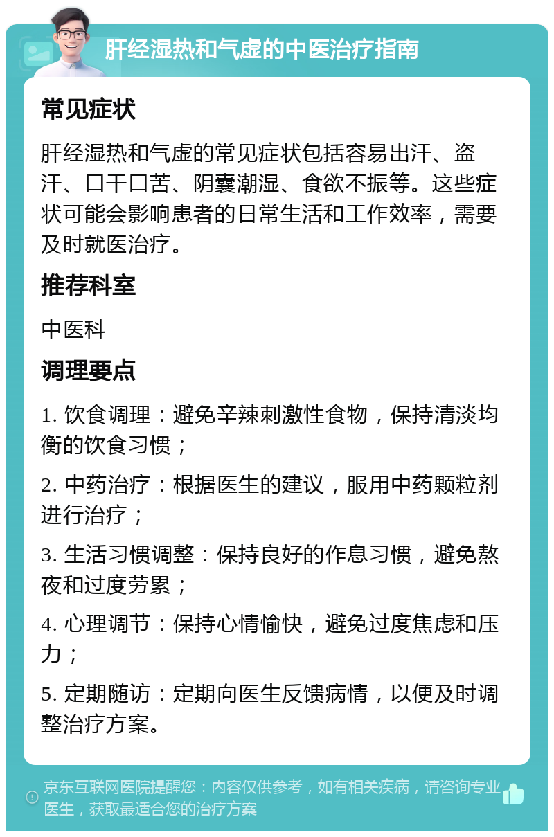 肝经湿热和气虚的中医治疗指南 常见症状 肝经湿热和气虚的常见症状包括容易出汗、盗汗、口干口苦、阴囊潮湿、食欲不振等。这些症状可能会影响患者的日常生活和工作效率，需要及时就医治疗。 推荐科室 中医科 调理要点 1. 饮食调理：避免辛辣刺激性食物，保持清淡均衡的饮食习惯； 2. 中药治疗：根据医生的建议，服用中药颗粒剂进行治疗； 3. 生活习惯调整：保持良好的作息习惯，避免熬夜和过度劳累； 4. 心理调节：保持心情愉快，避免过度焦虑和压力； 5. 定期随访：定期向医生反馈病情，以便及时调整治疗方案。