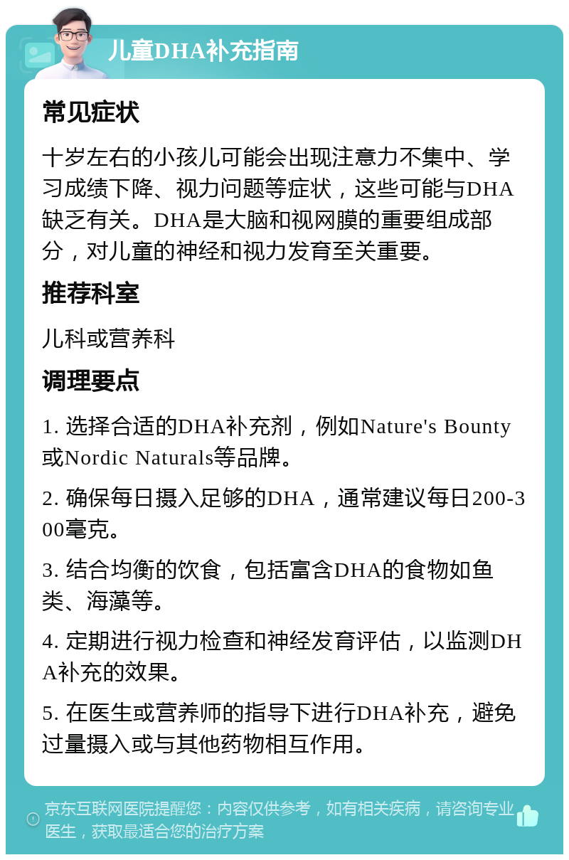 儿童DHA补充指南 常见症状 十岁左右的小孩儿可能会出现注意力不集中、学习成绩下降、视力问题等症状，这些可能与DHA缺乏有关。DHA是大脑和视网膜的重要组成部分，对儿童的神经和视力发育至关重要。 推荐科室 儿科或营养科 调理要点 1. 选择合适的DHA补充剂，例如Nature's Bounty或Nordic Naturals等品牌。 2. 确保每日摄入足够的DHA，通常建议每日200-300毫克。 3. 结合均衡的饮食，包括富含DHA的食物如鱼类、海藻等。 4. 定期进行视力检查和神经发育评估，以监测DHA补充的效果。 5. 在医生或营养师的指导下进行DHA补充，避免过量摄入或与其他药物相互作用。