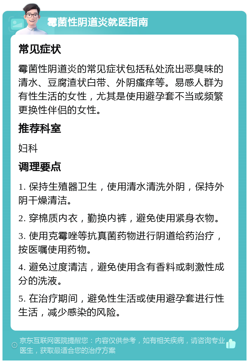 霉菌性阴道炎就医指南 常见症状 霉菌性阴道炎的常见症状包括私处流出恶臭味的清水、豆腐渣状白带、外阴瘙痒等。易感人群为有性生活的女性，尤其是使用避孕套不当或频繁更换性伴侣的女性。 推荐科室 妇科 调理要点 1. 保持生殖器卫生，使用清水清洗外阴，保持外阴干燥清洁。 2. 穿棉质内衣，勤换内裤，避免使用紧身衣物。 3. 使用克霉唑等抗真菌药物进行阴道给药治疗，按医嘱使用药物。 4. 避免过度清洁，避免使用含有香料或刺激性成分的洗液。 5. 在治疗期间，避免性生活或使用避孕套进行性生活，减少感染的风险。