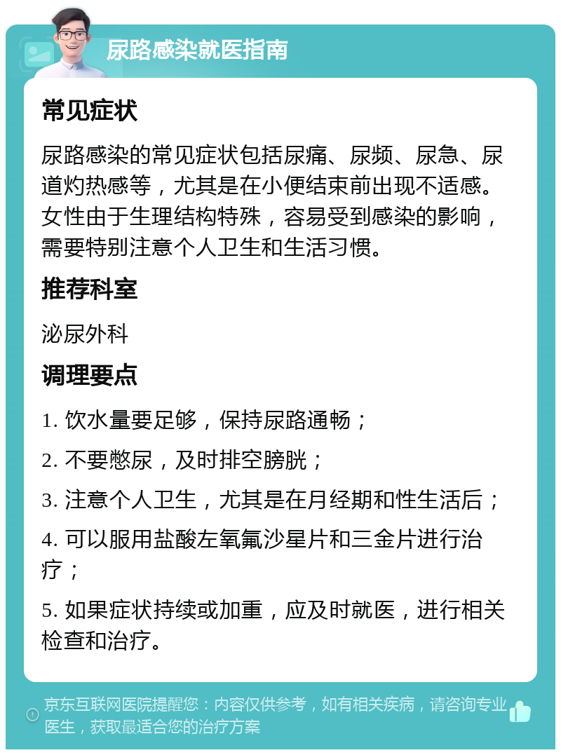 尿路感染就医指南 常见症状 尿路感染的常见症状包括尿痛、尿频、尿急、尿道灼热感等，尤其是在小便结束前出现不适感。女性由于生理结构特殊，容易受到感染的影响，需要特别注意个人卫生和生活习惯。 推荐科室 泌尿外科 调理要点 1. 饮水量要足够，保持尿路通畅； 2. 不要憋尿，及时排空膀胱； 3. 注意个人卫生，尤其是在月经期和性生活后； 4. 可以服用盐酸左氧氟沙星片和三金片进行治疗； 5. 如果症状持续或加重，应及时就医，进行相关检查和治疗。