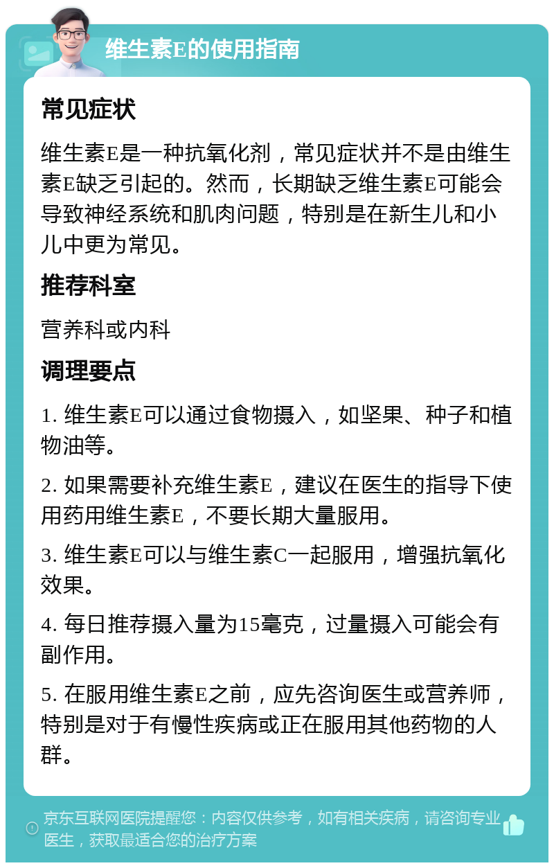 维生素E的使用指南 常见症状 维生素E是一种抗氧化剂，常见症状并不是由维生素E缺乏引起的。然而，长期缺乏维生素E可能会导致神经系统和肌肉问题，特别是在新生儿和小儿中更为常见。 推荐科室 营养科或内科 调理要点 1. 维生素E可以通过食物摄入，如坚果、种子和植物油等。 2. 如果需要补充维生素E，建议在医生的指导下使用药用维生素E，不要长期大量服用。 3. 维生素E可以与维生素C一起服用，增强抗氧化效果。 4. 每日推荐摄入量为15毫克，过量摄入可能会有副作用。 5. 在服用维生素E之前，应先咨询医生或营养师，特别是对于有慢性疾病或正在服用其他药物的人群。