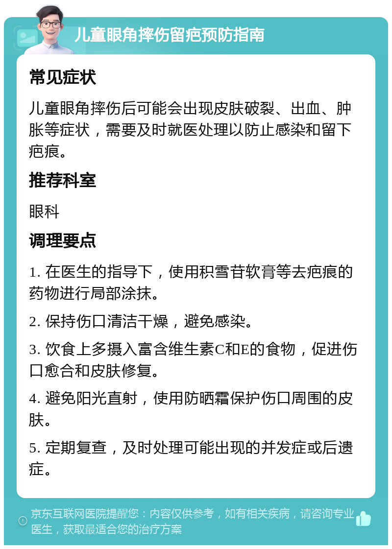 儿童眼角摔伤留疤预防指南 常见症状 儿童眼角摔伤后可能会出现皮肤破裂、出血、肿胀等症状，需要及时就医处理以防止感染和留下疤痕。 推荐科室 眼科 调理要点 1. 在医生的指导下，使用积雪苷软膏等去疤痕的药物进行局部涂抹。 2. 保持伤口清洁干燥，避免感染。 3. 饮食上多摄入富含维生素C和E的食物，促进伤口愈合和皮肤修复。 4. 避免阳光直射，使用防晒霜保护伤口周围的皮肤。 5. 定期复查，及时处理可能出现的并发症或后遗症。