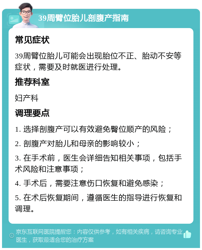 39周臂位胎儿剖腹产指南 常见症状 39周臂位胎儿可能会出现胎位不正、胎动不安等症状，需要及时就医进行处理。 推荐科室 妇产科 调理要点 1. 选择剖腹产可以有效避免臀位顺产的风险； 2. 剖腹产对胎儿和母亲的影响较小； 3. 在手术前，医生会详细告知相关事项，包括手术风险和注意事项； 4. 手术后，需要注意伤口恢复和避免感染； 5. 在术后恢复期间，遵循医生的指导进行恢复和调理。