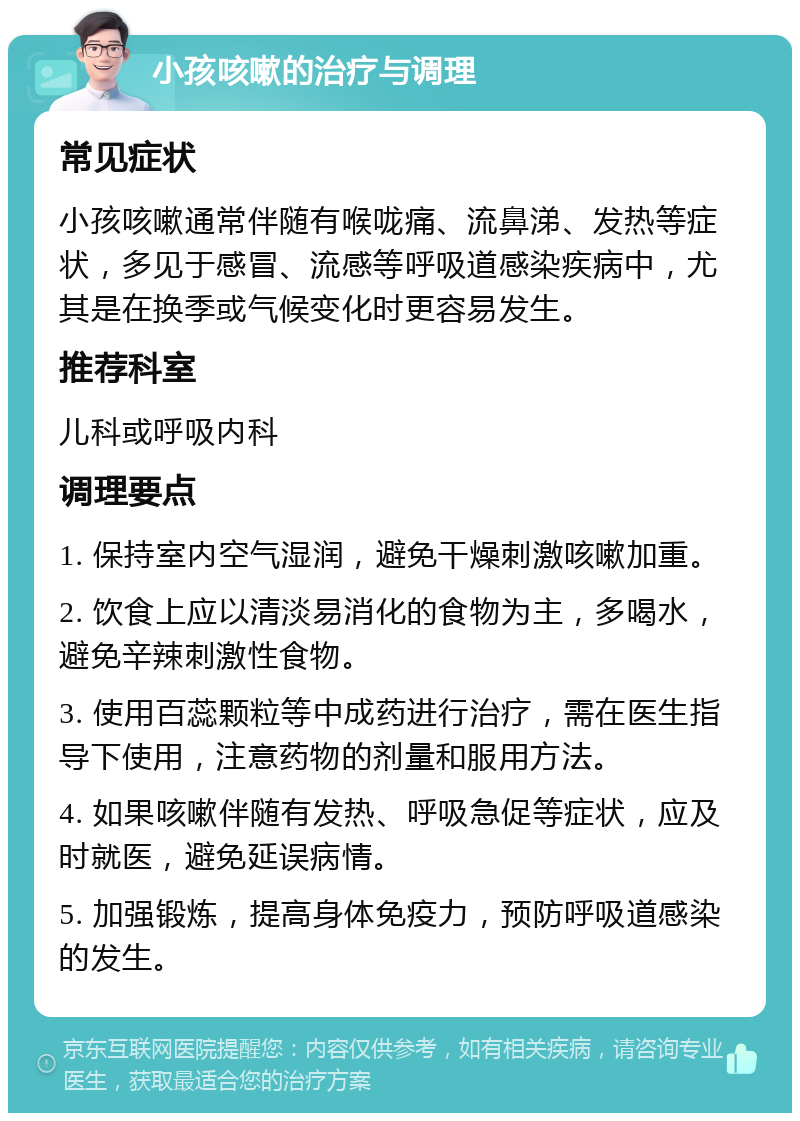 小孩咳嗽的治疗与调理 常见症状 小孩咳嗽通常伴随有喉咙痛、流鼻涕、发热等症状，多见于感冒、流感等呼吸道感染疾病中，尤其是在换季或气候变化时更容易发生。 推荐科室 儿科或呼吸内科 调理要点 1. 保持室内空气湿润，避免干燥刺激咳嗽加重。 2. 饮食上应以清淡易消化的食物为主，多喝水，避免辛辣刺激性食物。 3. 使用百蕊颗粒等中成药进行治疗，需在医生指导下使用，注意药物的剂量和服用方法。 4. 如果咳嗽伴随有发热、呼吸急促等症状，应及时就医，避免延误病情。 5. 加强锻炼，提高身体免疫力，预防呼吸道感染的发生。