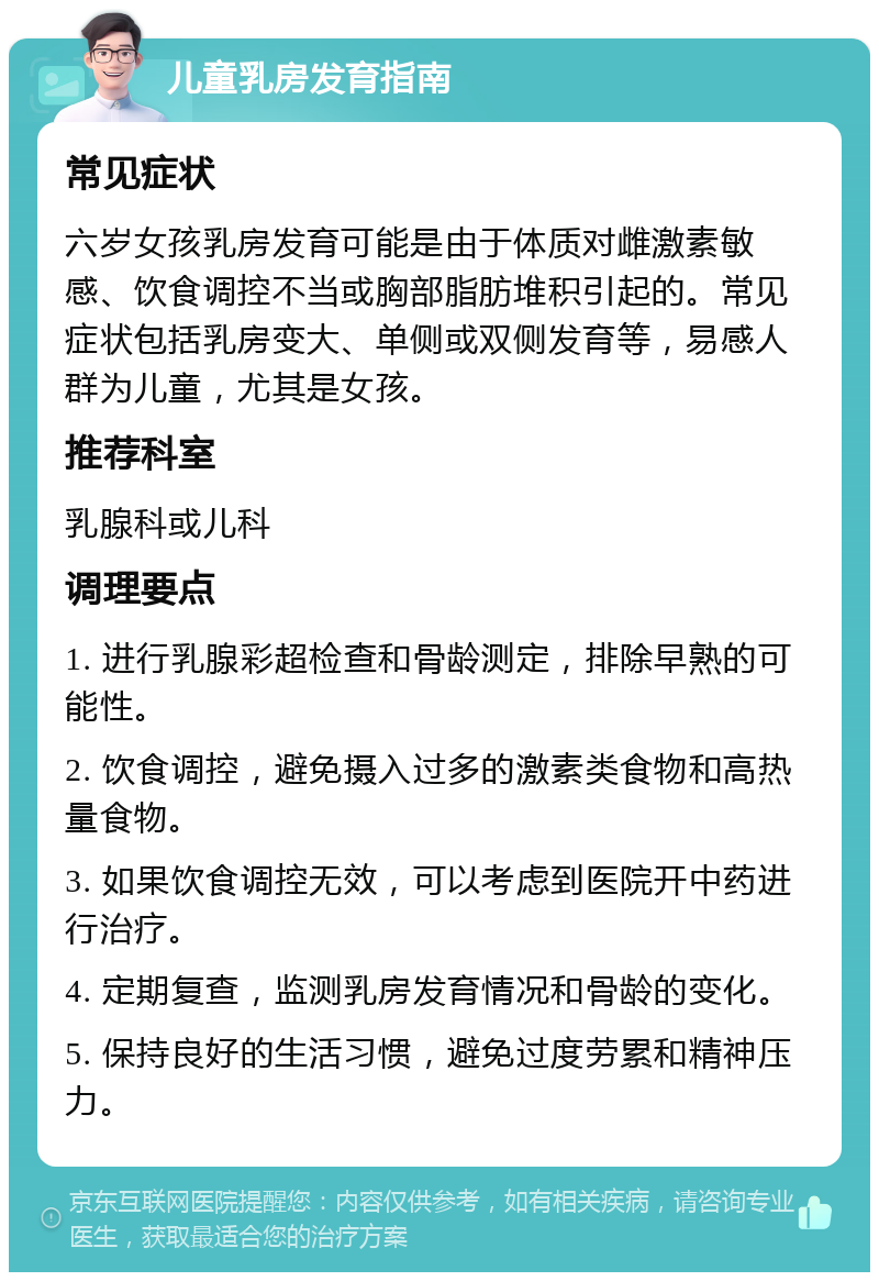 儿童乳房发育指南 常见症状 六岁女孩乳房发育可能是由于体质对雌激素敏感、饮食调控不当或胸部脂肪堆积引起的。常见症状包括乳房变大、单侧或双侧发育等，易感人群为儿童，尤其是女孩。 推荐科室 乳腺科或儿科 调理要点 1. 进行乳腺彩超检查和骨龄测定，排除早熟的可能性。 2. 饮食调控，避免摄入过多的激素类食物和高热量食物。 3. 如果饮食调控无效，可以考虑到医院开中药进行治疗。 4. 定期复查，监测乳房发育情况和骨龄的变化。 5. 保持良好的生活习惯，避免过度劳累和精神压力。