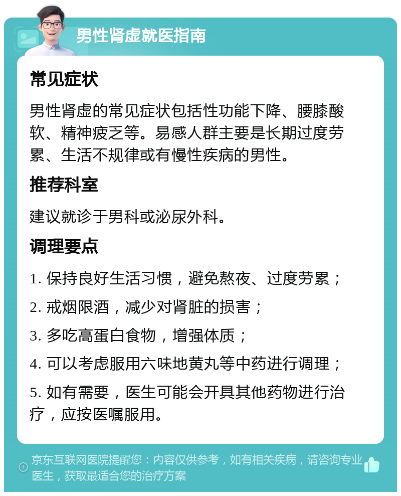 男性肾虚就医指南 常见症状 男性肾虚的常见症状包括性功能下降、腰膝酸软、精神疲乏等。易感人群主要是长期过度劳累、生活不规律或有慢性疾病的男性。 推荐科室 建议就诊于男科或泌尿外科。 调理要点 1. 保持良好生活习惯，避免熬夜、过度劳累； 2. 戒烟限酒，减少对肾脏的损害； 3. 多吃高蛋白食物，增强体质； 4. 可以考虑服用六味地黄丸等中药进行调理； 5. 如有需要，医生可能会开具其他药物进行治疗，应按医嘱服用。