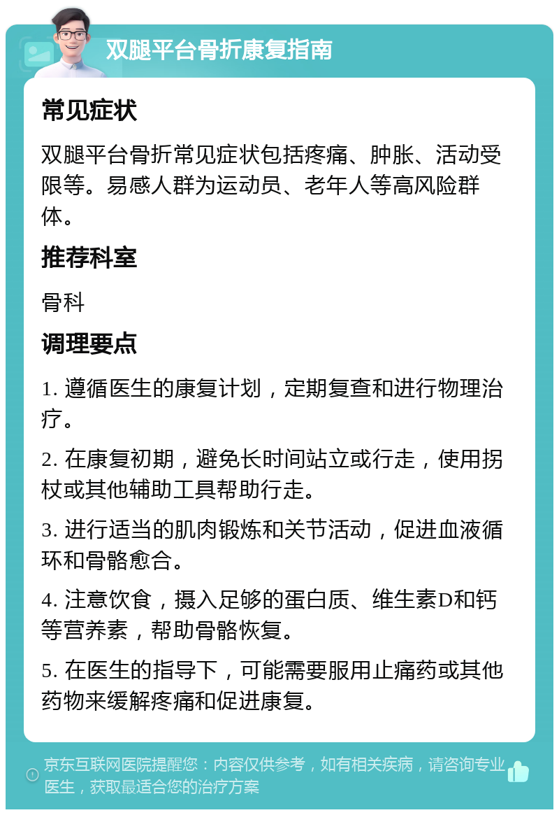 双腿平台骨折康复指南 常见症状 双腿平台骨折常见症状包括疼痛、肿胀、活动受限等。易感人群为运动员、老年人等高风险群体。 推荐科室 骨科 调理要点 1. 遵循医生的康复计划，定期复查和进行物理治疗。 2. 在康复初期，避免长时间站立或行走，使用拐杖或其他辅助工具帮助行走。 3. 进行适当的肌肉锻炼和关节活动，促进血液循环和骨骼愈合。 4. 注意饮食，摄入足够的蛋白质、维生素D和钙等营养素，帮助骨骼恢复。 5. 在医生的指导下，可能需要服用止痛药或其他药物来缓解疼痛和促进康复。