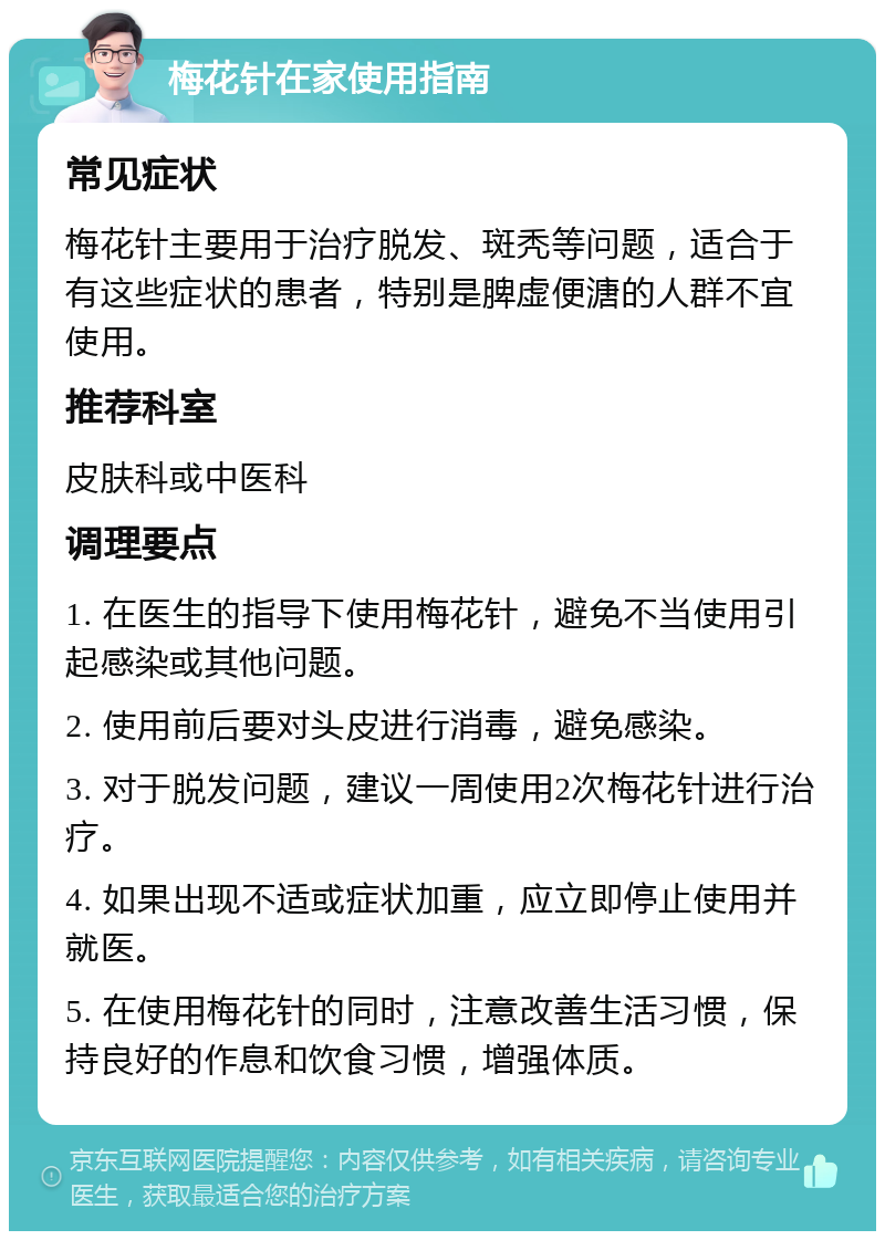 梅花针在家使用指南 常见症状 梅花针主要用于治疗脱发、斑秃等问题，适合于有这些症状的患者，特别是脾虚便溏的人群不宜使用。 推荐科室 皮肤科或中医科 调理要点 1. 在医生的指导下使用梅花针，避免不当使用引起感染或其他问题。 2. 使用前后要对头皮进行消毒，避免感染。 3. 对于脱发问题，建议一周使用2次梅花针进行治疗。 4. 如果出现不适或症状加重，应立即停止使用并就医。 5. 在使用梅花针的同时，注意改善生活习惯，保持良好的作息和饮食习惯，增强体质。