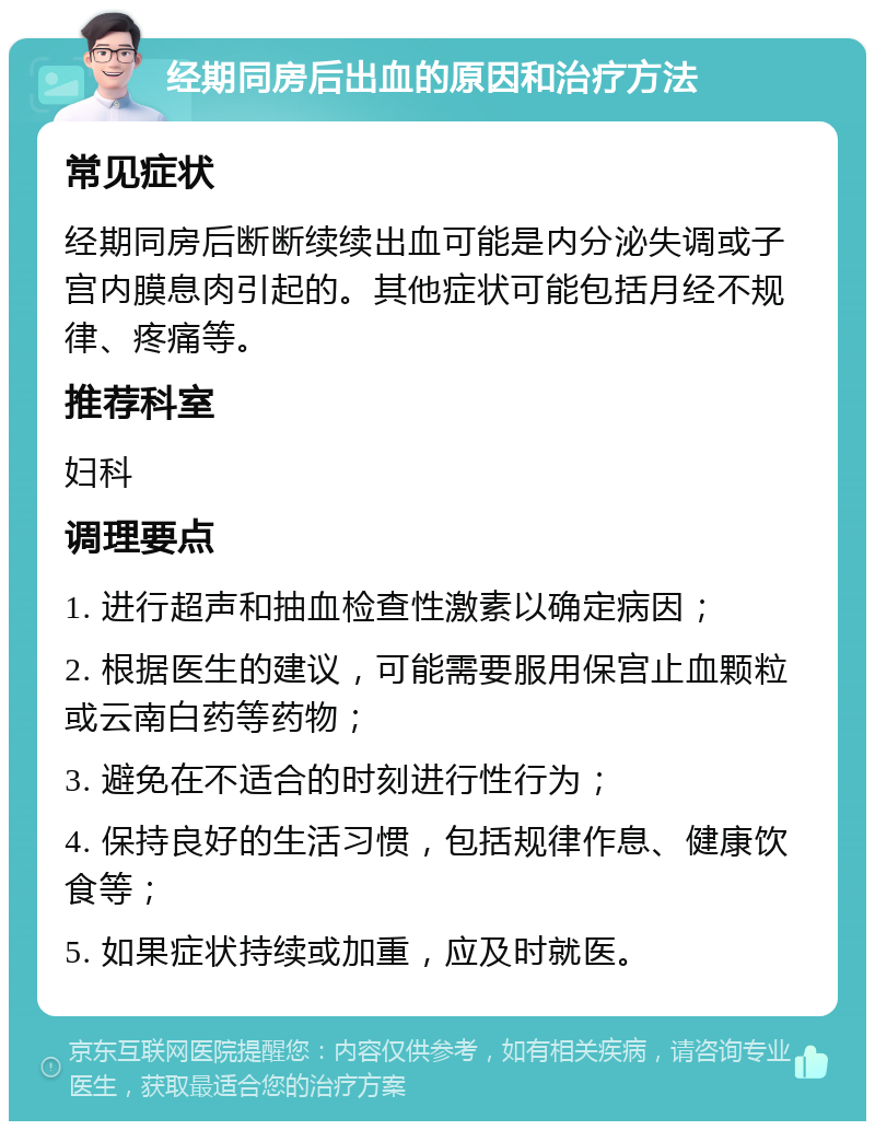 经期同房后出血的原因和治疗方法 常见症状 经期同房后断断续续出血可能是内分泌失调或子宫内膜息肉引起的。其他症状可能包括月经不规律、疼痛等。 推荐科室 妇科 调理要点 1. 进行超声和抽血检查性激素以确定病因； 2. 根据医生的建议，可能需要服用保宫止血颗粒或云南白药等药物； 3. 避免在不适合的时刻进行性行为； 4. 保持良好的生活习惯，包括规律作息、健康饮食等； 5. 如果症状持续或加重，应及时就医。