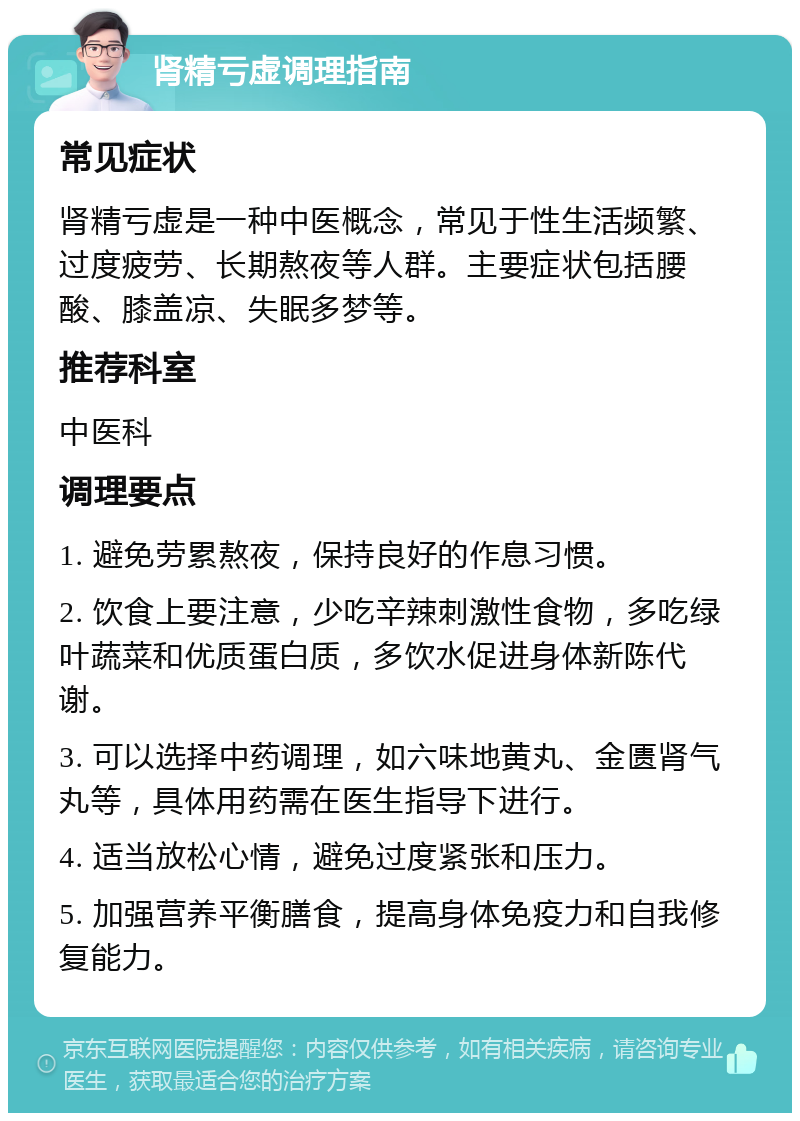 肾精亏虚调理指南 常见症状 肾精亏虚是一种中医概念，常见于性生活频繁、过度疲劳、长期熬夜等人群。主要症状包括腰酸、膝盖凉、失眠多梦等。 推荐科室 中医科 调理要点 1. 避免劳累熬夜，保持良好的作息习惯。 2. 饮食上要注意，少吃辛辣刺激性食物，多吃绿叶蔬菜和优质蛋白质，多饮水促进身体新陈代谢。 3. 可以选择中药调理，如六味地黄丸、金匮肾气丸等，具体用药需在医生指导下进行。 4. 适当放松心情，避免过度紧张和压力。 5. 加强营养平衡膳食，提高身体免疫力和自我修复能力。