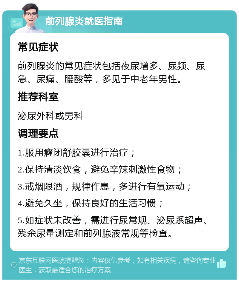 前列腺炎就医指南 常见症状 前列腺炎的常见症状包括夜尿增多、尿频、尿急、尿痛、腰酸等，多见于中老年男性。 推荐科室 泌尿外科或男科 调理要点 1.服用癃闭舒胶囊进行治疗； 2.保持清淡饮食，避免辛辣刺激性食物； 3.戒烟限酒，规律作息，多进行有氧运动； 4.避免久坐，保持良好的生活习惯； 5.如症状未改善，需进行尿常规、泌尿系超声、残余尿量测定和前列腺液常规等检查。