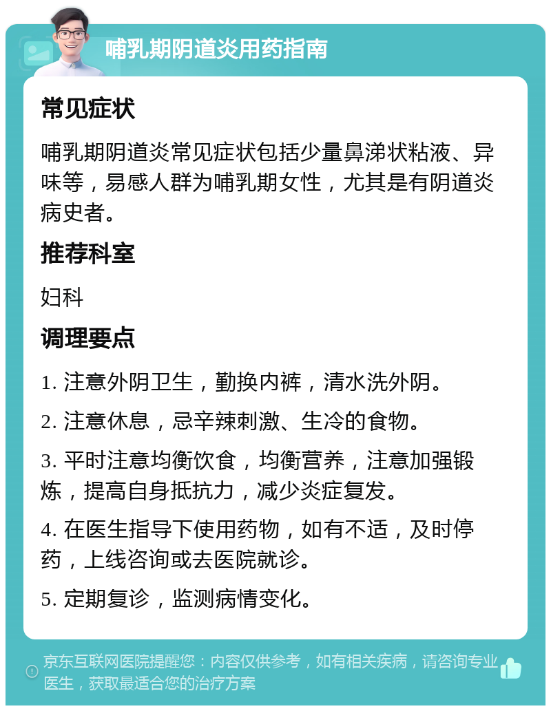 哺乳期阴道炎用药指南 常见症状 哺乳期阴道炎常见症状包括少量鼻涕状粘液、异味等，易感人群为哺乳期女性，尤其是有阴道炎病史者。 推荐科室 妇科 调理要点 1. 注意外阴卫生，勤换内裤，清水洗外阴。 2. 注意休息，忌辛辣刺激、生冷的食物。 3. 平时注意均衡饮食，均衡营养，注意加强锻炼，提高自身抵抗力，减少炎症复发。 4. 在医生指导下使用药物，如有不适，及时停药，上线咨询或去医院就诊。 5. 定期复诊，监测病情变化。